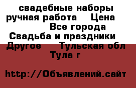 свадебные наборы(ручная работа) › Цена ­ 1 200 - Все города Свадьба и праздники » Другое   . Тульская обл.,Тула г.